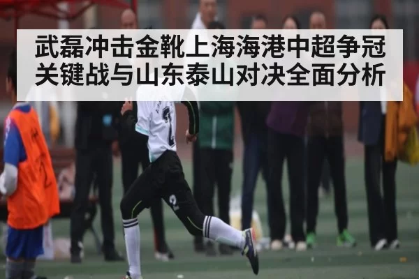 武磊冲击金靴上海海港中超争冠关键战与山东泰山对决全面分析