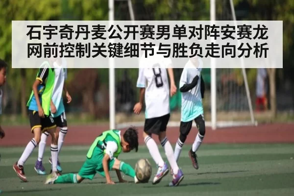 石宇奇丹麦公开赛男单对阵安赛龙网前控制关键细节与胜负走向分析